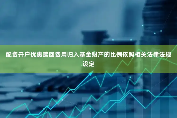 配资开户优惠赎回费用归入基金财产的比例依照相关法律法规设定