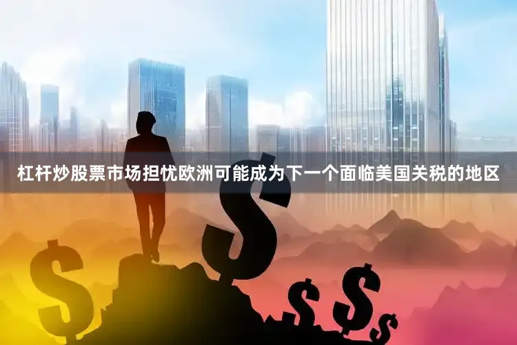 杠杆炒股票市场担忧欧洲可能成为下一个面临美国关税的地区