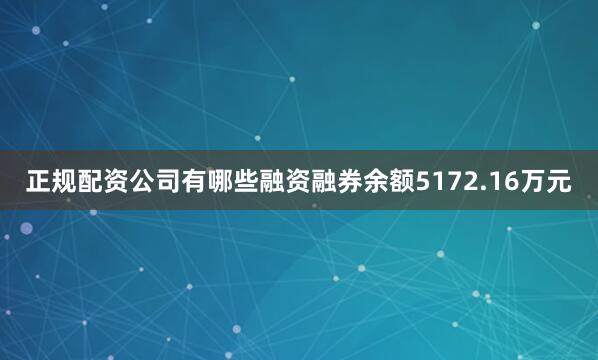 正规配资公司有哪些融资融券余额5172.16万元