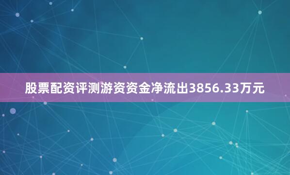 股票配资评测游资资金净流出3856.33万元
