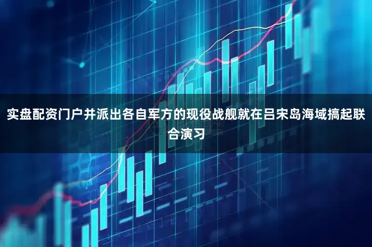 实盘配资门户并派出各自军方的现役战舰就在吕宋岛海域搞起联合演习