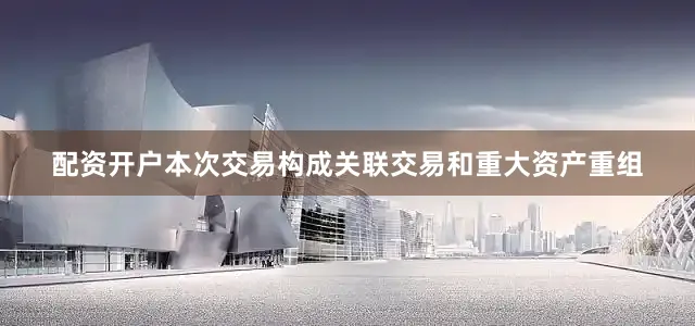 配资开户本次交易构成关联交易和重大资产重组