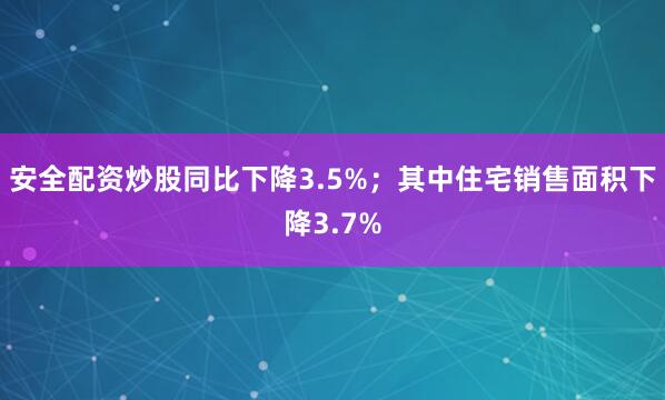 安全配资炒股同比下降3.5%；其中住宅销售面积下降3.7%