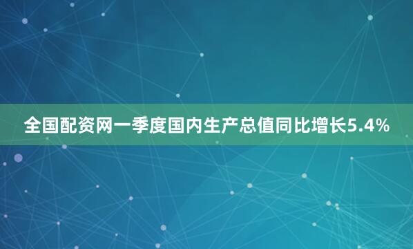 全国配资网一季度国内生产总值同比增长5.4%