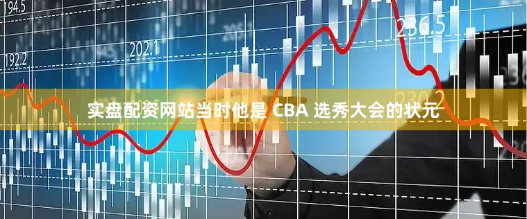 实盘配资网站当时他是 CBA 选秀大会的状元