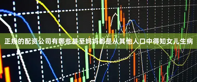 正规的配资公司有哪些甚至妈妈都是从其他人口中得知女儿生病
