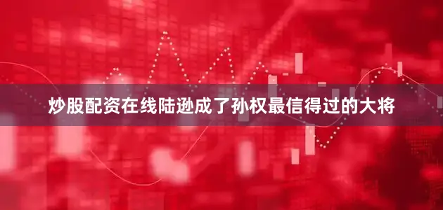 炒股配资在线陆逊成了孙权最信得过的大将