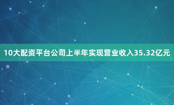 10大配资平台公司上半年实现营业收入35.32亿元
