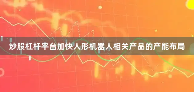 炒股杠杆平台加快人形机器人相关产品的产能布局